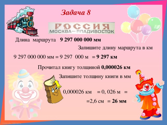 Задача 8 Длина маршрута 9 297 000 000 мм Запишите длину маршрута в км = 9 297 000 м 9 297 000 000 мм = 9 297 км Прочитал книгу толщиной 0,000026 км Запишите толщину книги в мм 0,000026 км = 0, 026 м =  = 26 мм =2,6 см