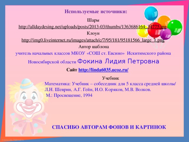 Используемые источники: Шары http://alldaydesing.net/uploads/posts/2013-03/thumbs/1363686164_34775.jpg  Клоун http://img0.liveinternet.ru/images/attach/c/7/95/181/95181566_large_1.png  Автор шаблона учитель начальных классов МКОУ «СОШ ст. Евсино» Искитимского района Новосибирской области Фокина Лидия Петровна      Сайт http://linda6035.ucoz.ru/   Учебник Математика: Учебник – собеседник для 5 класса средней школы/ Л.Н. Шеврин, А.Г. Гейн, И.О. Коряков, М.В. Волков.  М.: Просвещение, 1994 СПАСИБО АВТОРАМ ФОНОВ И КАРТИНОК