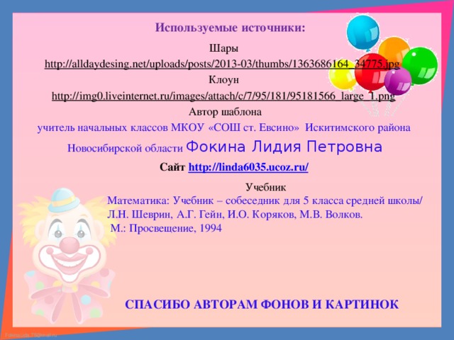 Используемые источники: Шары http://alldaydesing.net/uploads/posts/2013-03/thumbs/1363686164_34775.jpg  Клоун http://img0.liveinternet.ru/images/attach/c/7/95/181/95181566_large_1.png  Автор шаблона учитель начальных классов МКОУ «СОШ ст. Евсино» Искитимского района Новосибирской области Фокина Лидия Петровна      Сайт http://linda6035.ucoz.ru/   Учебник Математика: Учебник – собеседник для 5 класса средней школы/ Л.Н. Шеврин, А.Г. Гейн, И.О. Коряков, М.В. Волков.  М.: Просвещение, 1994 СПАСИБО АВТОРАМ ФОНОВ И КАРТИНОК