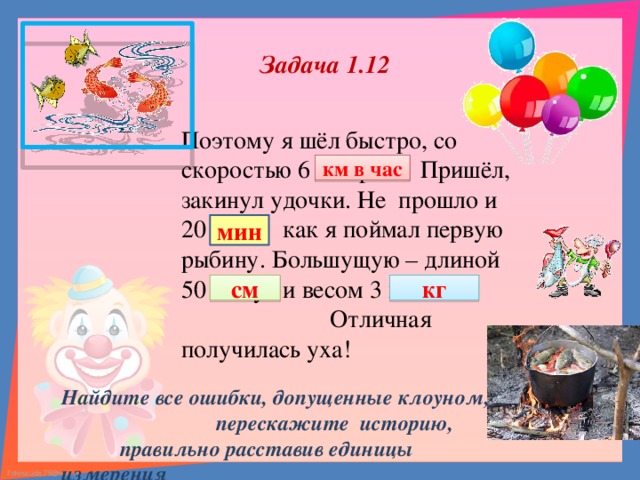 Задача 1.12 Поэтому я шёл быстро, со скоростью 6 литров. Пришёл, закинул удочки. Не прошло и 20 см, как я поймал первую рыбину. Большущую – длиной 50 минут и весом 3 км в час. Отличная получилась уха! км в час мин см кг Найдите все ошибки, допущенные клоуном,  перескажите историю,  правильно расставив единицы измерения