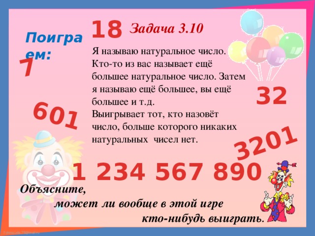 7 601 3201 18 Задача 3.10 Поиграем: Я называю натуральное число. Кто-то из вас называет ещё большее натуральное число. Затем я называю ещё большее, вы ещё большее и т.д. Выигрывает тот, кто назовёт число, больше которого никаких натуральных чисел нет. 32 1 234 567 890 Объясните,  может ли вообще в этой игре  кто-нибудь выиграть .