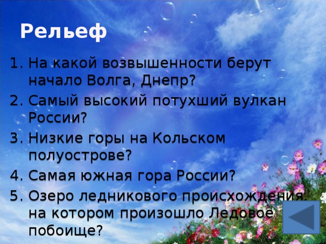 Рельеф На какой возвышенности берут начало Волга, Днепр? Самый высокий потухший вулкан России? Низкие горы на Кольском полуострове? Самая южная гора России? Озеро ледникового происхождения, на котором произошло Ледовое побоище? Горы, на вершине которых нет кратеров? 