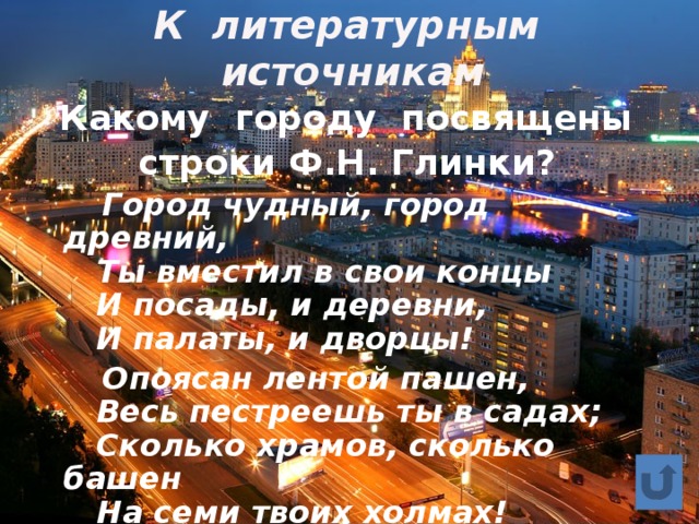 К литературным источникам  Какому городу посвящены строки Ф.Н. Глинки?  Город чудный, город древний,  Ты вместил в свои концы  И посады, и деревни,  И палаты, и дворцы!  Опоясан лентой пашен,  Весь пестреешь ты в садах;  Сколько храмов, сколько башен  На семи твоих холмах! 
