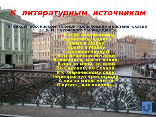 К литературным источникам В каком российском городе происходило действие сказки К.И. Чуковского “Мойдодыр”?   … И тебе головомойку,  Неумытому, дадут –  Прямо в Мойку,   Прямо в Мойку   С головою окунут!  А от бешеной мочалки  Я помчался, как от палки,  А она за мной, за мной  По Садовой , по Сенной.   Я к Таврическому саду ,  Перепрыгнул чрез ограду,  А она за мною мчится  И кусает, как волчица. 