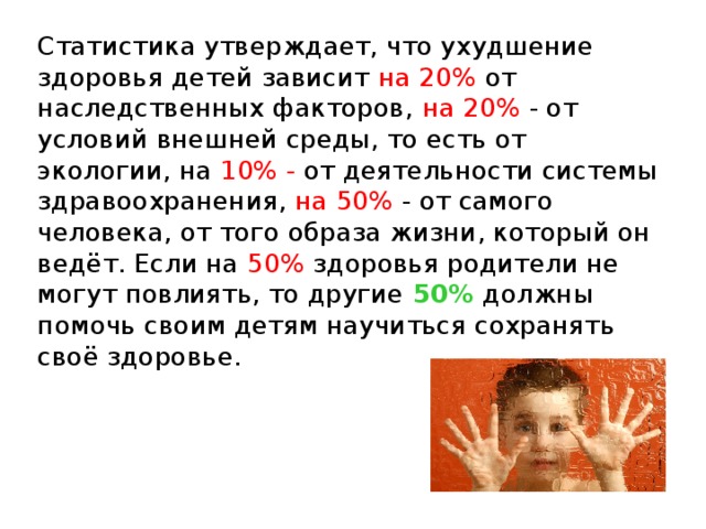 Статистика утверждает, что ухудшение здоровья детей зависит на 20% от наследственных факторов, на 20% - от условий внешней среды, то есть от экологии, на 10% - от деятельности системы здравоохранения, на 50% - от самого человека, от того образа жизни, который он ведёт. Если на 50% здоровья родители не могут повлиять, то другие 50% должны помочь своим детям научиться сохранять своё здоровье. 