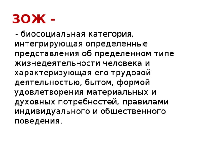 ЗОЖ -  - биосоциальная категория, интегрирующая определенные представления об пределенном типе жизнедеятельности человека и характеризующая его трудовой деятельностью, бытом, формой удовлетворения материальных и духовных потребностей, правилами индивидуального и общественного поведения. 