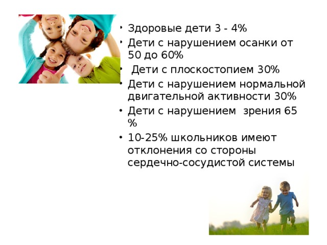 Здоровые дети 3 - 4% Дети с нарушением осанки от 50 до 60%  Дети с плоскостопием 30% Дети с нарушением нормальной двигательной активности 30% Дети с нарушением зрения 65 % 10-25% школьников имеют отклонения со стороны сердечно-сосудистой системы 