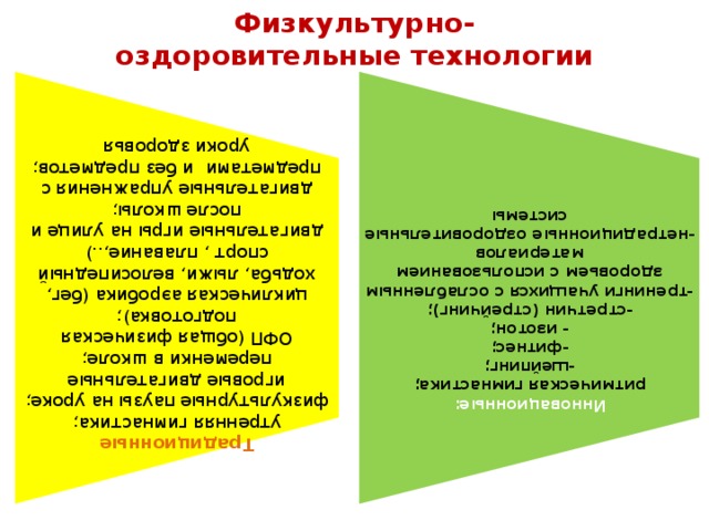 Традиционные Инновационные: утренняя гимнастика; физкультурные паузы на уроке; ритмическая гимнастика; игровые двигательные переменки в школе; -шейпинг; ОФП (общая физическая подготовка); -фитнес; циклическая аэробика (бег, ходьба, лыжи, велосипедный спорт , плавание,..) - изотон; -стретчин (стрейчинг); двигательные игры на улице и после школы; -тренинги учащихся с ослабленным здоровьем с использованием материалов двигательные упражнения с предметами  и без предметов; -нетрадиционные оздоровительные системы уроки здоровья  Физкультурно-оздоровительные технологии 