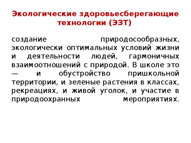 Экологические здоровьесберегающие технологии (ЭЗТ)   создание природосообразных, экологически оптимальных условий жизни и деятельности людей, гармоничных взаимоотношений с природой. В школе это — и обустройство пришкольной территории, и зеленые растения в классах, рекреациях, и живой уголок, и участие в природоохранных мероприятиях.    