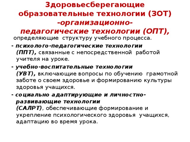 3доровьесберегающие образовательные технологии (ЗОТ) - организационно-педагогические технологии (ОПТ),   определяющие структуру учебного процесса. -  психолого-педагогические технологии (ППТ),  связанные с непосредственной работой учителя на уроке. -   учебно-воспитательные технологии (УВТ),  включающие вопросы по обучению грамотной заботе о своем здоровье и формированию культуры здоровья учащихся. -   социально адаптирующие и личностно-развивающие технологии  (САЛРТ) , обеспечивающие формирование и укрепление психологического здоровья учащихся, адаптацию во время урока. 