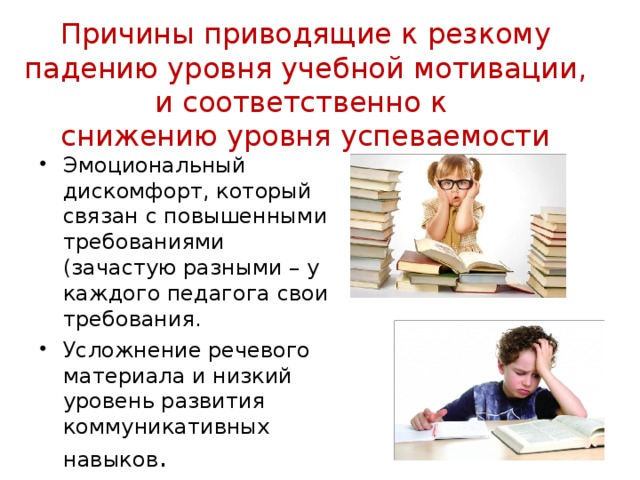 Причины приводящие к резкому падению уровня учебной мотивации, и соответственно к  снижению уровня успеваемости Эмоциональный дискомфорт, который связан с повышенными требованиями (зачастую разными – у каждого педагога свои требования. Усложнение речевого материала и низкий уровень развития коммуникативных навыков . 