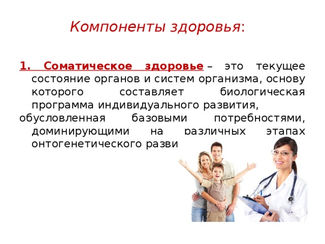 Компоненты здоровья :   1. Соматическое здоровье  – это текущее состояние органов и систем организма, основу которого составляет биологическая программа индивидуального развития, обусловленная базовыми потребностями, доминирующими на различных этапах онтогенетического развития. 