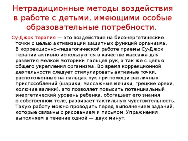 Нетрадиционные методы воздействия в работе с детьми, имеющими особые образовательные потребности. Су-Джок терапия  — это воздействие на биоэнергетические точки с целью активизации защитных функций организма. В коррекционно–педагогической работе приемы Су-Джок терапии активно используются в качестве массажа для развития мелкой моторики пальцев рук, а так же с целью общего укрепления организма. Во время коррекционной деятельности следует стимулировать активные точки, расположенные на пальцах рук при помощи различных приспособлений (шарики, массажные мячики, грецкие орехи, колючие валики), это позволяет повысить потенциальный энергетический уровень ребенка, обогащает его знания о собственном теле, развивает тактильную чувствительность. Такую работу можно проводить перед выполнением заданий, которые связаны с рисованием и письмом. Упражнения выполняем в течение одной — двух минут. 