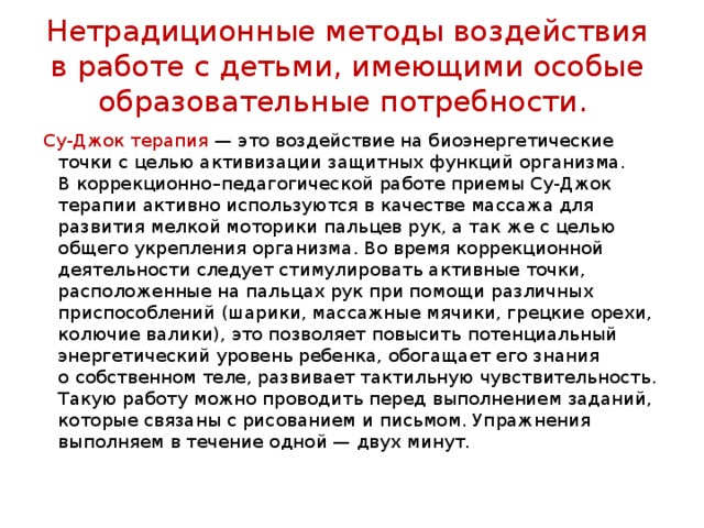 Нетрадиционные методы воздействия в работе с детьми, имеющими особые образовательные потребности. Су-Джок терапия  — это воздействие на биоэнергетические точки с целью активизации защитных функций организма. В коррекционно–педагогической работе приемы Су-Джок терапии активно используются в качестве массажа для развития мелкой моторики пальцев рук, а так же с целью общего укрепления организма. Во время коррекционной деятельности следует стимулировать активные точки, расположенные на пальцах рук при помощи различных приспособлений (шарики, массажные мячики, грецкие орехи, колючие валики), это позволяет повысить потенциальный энергетический уровень ребенка, обогащает его знания о собственном теле, развивает тактильную чувствительность. Такую работу можно проводить перед выполнением заданий, которые связаны с рисованием и письмом. Упражнения выполняем в течение одной — двух минут. 