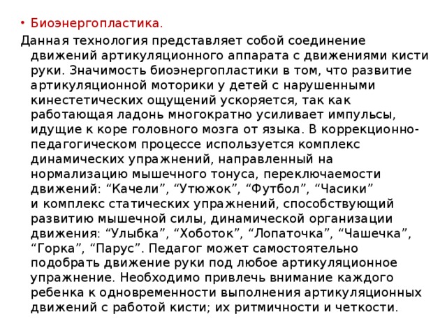 Биоэнергопластика. Данная технология представляет собой соединение движений артикуляционного аппарата с движениями кисти руки. Значимость биоэнергопластики в том, что развитие артикуляционной моторики у детей с нарушенными кинестетических ощущений ускоряется, так как работающая ладонь многократно усиливает импульсы, идущие к коре головного мозга от языка. В коррекционно-педагогическом процессе используется комплекс динамических упражнений, направленный на нормализацию мышечного тонуса, переключаемости движений: “Качели”, “Утюжок”, “Футбол”, “Часики” и комплекс статических упражнений, способствующий развитию мышечной силы, динамической организации движения: “Улыбка”, “Хоботок”, “Лопаточка”, “Чашечка”, “Горка”, “Парус”. Педагог может самостоятельно подобрать движение руки под любое артикуляционное упражнение. Необходимо привлечь внимание каждого ребенка к одновременности выполнения артикуляционных движений с работой кисти; их ритмичности и четкости. 