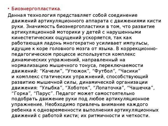 Биоэнергопластика. Данная технология представляет собой соединение движений артикуляционного аппарата с движениями кисти руки. Значимость биоэнергопластики в том, что развитие артикуляционной моторики у детей с нарушенными кинестетических ощущений ускоряется, так как работающая ладонь многократно усиливает импульсы, идущие к коре головного мозга от языка. В коррекционно-педагогическом процессе используется комплекс динамических упражнений, направленный на нормализацию мышечного тонуса, переключаемости движений: “Качели”, “Утюжок”, “Футбол”, “Часики” и комплекс статических упражнений, способствующий развитию мышечной силы, динамической организации движения: “Улыбка”, “Хоботок”, “Лопаточка”, “Чашечка”, “Горка”, “Парус”. Педагог может самостоятельно подобрать движение руки под любое артикуляционное упражнение. Необходимо привлечь внимание каждого ребенка к одновременности выполнения артикуляционных движений с работой кисти; их ритмичности и четкости. 