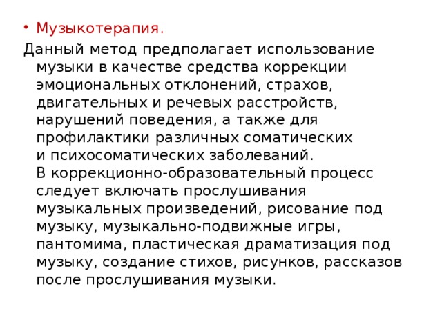 Музыкотерапия. Данный метод предполагает использование музыки в качестве средства коррекции эмоциональных отклонений, страхов, двигательных и речевых расстройств, нарушений поведения, а также для профилактики различных соматических и психосоматических заболеваний. В коррекционно-образовательный процесс следует включать прослушивания музыкальных произведений, рисование под музыку, музыкально-подвижные игры, пантомима, пластическая драматизация под музыку, создание стихов, рисунков, рассказов после прослушивания музыки. 