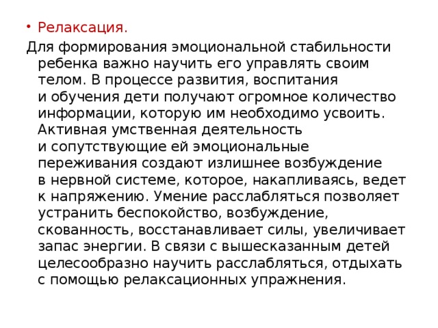 Релаксация. Для формирования эмоциональной стабильности ребенка важно научить его управлять своим телом. В процессе развития, воспитания и обучения дети получают огромное количество информации, которую им необходимо усвоить. Активная умственная деятельность и сопутствующие ей эмоциональные переживания создают излишнее возбуждение в нервной системе, которое, накапливаясь, ведет к напряжению. Умение расслабляться позволяет устранить беспокойство, возбуждение, скованность, восстанавливает силы, увеличивает запас энергии. В связи с вышесказанным детей целесообразно научить расслабляться, отдыхать с помощью релаксационных упражнения. 