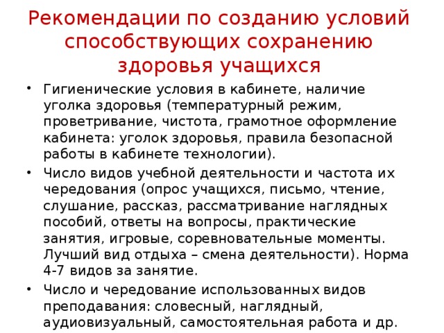 Рекомендации по созданию условий способствующих сохранению здоровья учащихся Гигиенические условия в кабинете, наличие уголка здоровья (температурный режим, проветривание, чистота, грамотное оформление кабинета: уголок здоровья, правила безопасной работы в кабинете технологии). Число видов учебной деятельности и частота их чередования (опрос учащихся, письмо, чтение, слушание, рассказ, рассматривание наглядных пособий, ответы на вопросы, практические занятия, игровые, соревновательные моменты. Лучший вид отдыха – смена деятельности). Норма 4-7 видов за занятие. Число и чередование использованных видов преподавания: словесный, наглядный, аудиовизуальный, самостоятельная работа и др. 