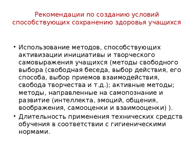 Рекомендации по созданию условий способствующих сохранению здоровья учащихся Использование методов, способствующих активизации инициативы и творческого самовыражения учащихся (методы свободного выбора (свободная беседа, выбор действия, его способа, выбор приемов взаимодействия, свобода творчества и т.д.); активные методы; методы, направленные на самопознание и развитие (интеллекта, эмоций, общения, воображения, самооценки и взаимооценки) ). Длительность применения технических средств обучения в соответствии с гигиеническими нормами. 