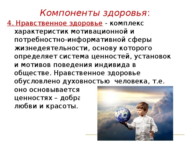 Компоненты здоровья :   4. Нравственное здоровье  - комплекс характеристик мотивационной и потребностно-информативной сферы жизнедеятельности, основу которого определяет система ценностей, установок и мотивов поведения индивида в обществе. Нравственное здоровье обусловлено духовностью человека, т.е. оно основывается на общечеловеческих ценностях – добра, чести, достоинства, любви и красоты. 