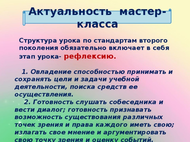Актуальность мастер- класса Структура урока по стандартам второго поколения обязательно включает в себя этап урока- рефлексию.  1. Овладение способностью принимать и сохранять цели и задачи учебной деятельности, поиска средств ее осуществления.  2. Готовность слушать собеседника и вести диалог; готовность признавать возможность существования различных точек зрения и права каждого иметь свою; излагать свое мнение и аргументировать свою точку зрения и оценку событий.        (из ФГОС)  