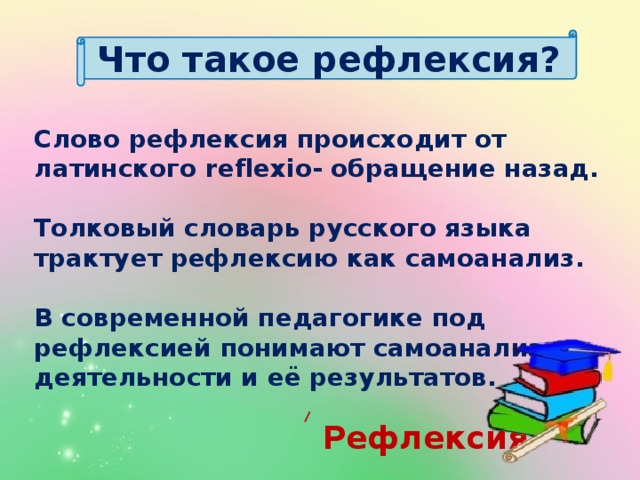 Что такое рефлексия? Слово рефлексия происходит от латинского reflexio- обращение назад.  Толковый словарь русского языка трактует рефлексию как самоанализ.  В современной педагогике под рефлексией понимают самоанализ деятельности и её результатов.   Рефлексия  