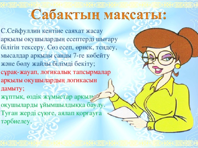 С.Сейфуллин кентіне саяхат жасау арқылы оқушылардың есептерді шығару білігін тексеру. Сөз есеп, өрнек, теңдеу, мысалдар арқылы санды 7-ге көбейту және бөлу жайлы білімді бекіту; сұрақ-жауап, логикалық тапсырмалар арқылы оқушылардың логикасын дамыту; жұптық, өздік жұмыстар арқылы оқушыларды ұйымшылдыққа баулу. Туған жерді сүюге, аялап қорғауға тәрбиелеу. 