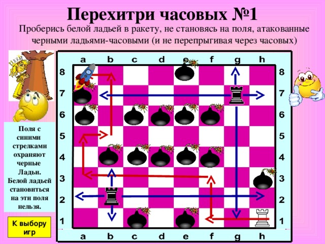 Перехитри часовых №1 Проберись белой ладьей в ракету, не становясь на поля, атакованные черными ладьями-часовыми (и не перепрыгивая через часовых) Поля с синими стрелками охраняют черные Ладьи. Белой ладьей становиться на эти поля нельзя. К выбору игр 