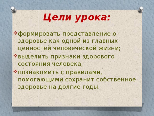 Цели урока: формировать представление о здоровье как одной из главных ценностей человеческой жизни; выделить признаки здорового состояния человека; познакомить с правилами, помогающими сохранит собственное здоровье на долгие годы. 
