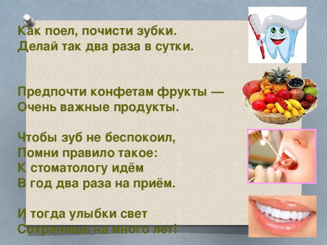  Как поел, почисти зубки. Делай так два раза в сутки.   Предпочти конфетам фрукты — Очень важные продукты.  Чтобы зуб не беспокоил, Помни правило такое: К стоматологу идём В год два раза на приём.  И тогда улыбки свет Сохранишь на много лет! 
