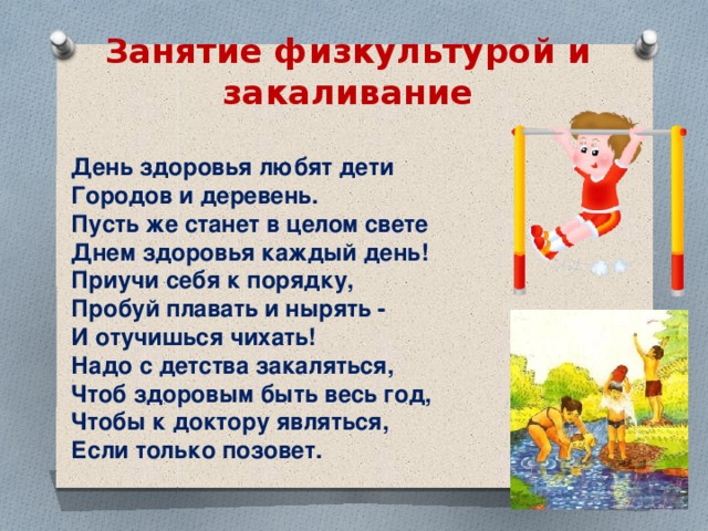 Занятие физкультурой и закаливание День здоровья любят дети  Городов и деревень. Пусть же станет в целом свете  Днем здоровья каждый день!  Приучи себя к порядку,  Пробуй плавать и нырять - И отучишься чихать! Надо с детства закаляться,  Чтоб здоровым быть весь год,  Чтобы к доктору являться,  Если только позовет. 