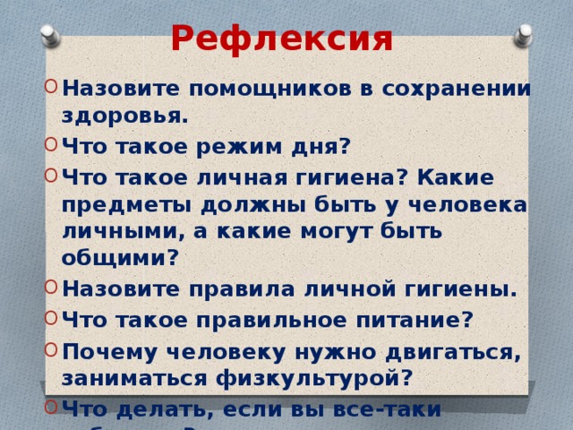 Рефлексия Назовите помощников в сохранении здоровья. Что такое режим дня? Что такое личная гигиена? Какие предметы должны быть у человека личными, а какие могут быть общими? Назовите правила личной гигиены. Что такое правильное питание? Почему человеку нужно двигаться, заниматься физкультурой? Что делать, если вы все-таки заболели?  
