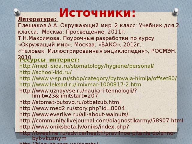 Источники: Литература: Плешаков А.А. Окружающий мир. 2 класс: Учебник для 2 класса. Москва: Просвещение, 2011г. Т.Н.Максимова. Поурочные разработки по курсу «Окружащий мир». Москва: «ВАКО», 2012г. «Человек. Иллюстрированная энциклопедия», Р осмэн . 2010 Ресурсы интернет: http://med-isida.ru/stomatology/hygiene/personal/ http://school-kid.ru/ http://www.v-sp.ru/shop/category/bytovaja-himija/offset80/ http://www.leksad.ru/imixmar-1000817-2.htm http://www.uznayvse.ru/nauka-i-tehnologii/?limit=23&limitstart=207 http://stomat-butovo.ru/otbelzub.html http://www.med2.ru/story.php?id=8004 http://www.everlive.ru/all-about-walnuts/ http://community.livejournal.com/diagnostikarmy/58907.html http://www.oniksbeta.lv/oniks/index.php? http://tweeline.ru/advice/health/pravilnoe-pitanie-dolzhno-byt-vkusnym http://biosvet.com.ua/gazeta/ 