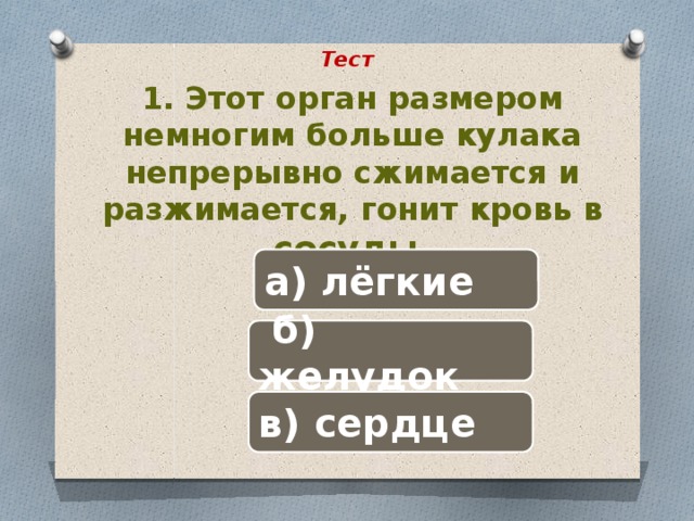 Тест 1. Этот орган размером немногим больше кулака непрерывно сжимается и разжимается, гонит кровь в сосуды. а) лёгкие  б) желудок в) сердце 