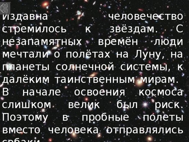 Издавна человечество стремилось к звёздам. С незапамятных времён люди мечтали о полётах на Луну, на планеты солнечной системы, к далёким таинственным мирам. В начале освоения космоса слишком велик был риск. Поэтому в пробные полеты вместо человека отправлялись собаки. 