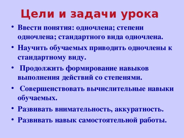 Цели и задачи урока Ввести понятия: одночлена; степени одночлена; стандартного вида одночлена. Научить обучаемых приводить одночлены к стандартному виду.  Продолжить формирование навыков выполнения действий со степенями.  Совершенствовать вычислительные навыки обучаемых. Развивать внимательность, аккуратность. Развивать навык самостоятельной работы.  