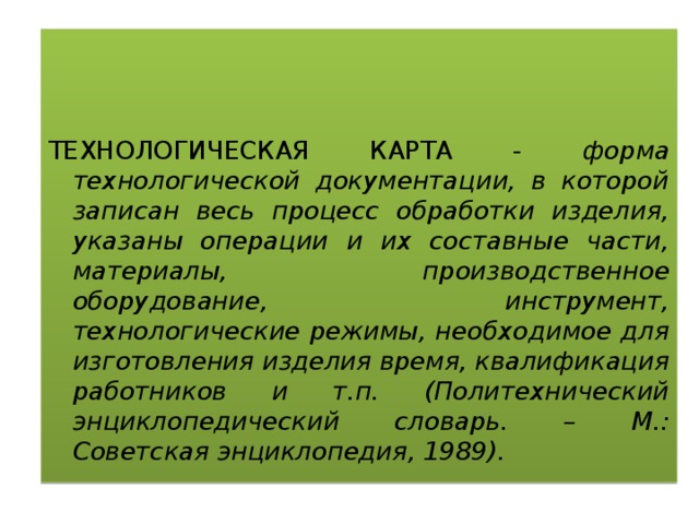 ТЕХНОЛОГИЧЕСКАЯ КАРТА - форма технологической документации, в которой записан весь процесс обработки изделия, указаны операции и их составные части, материалы, производственное оборудование, инструмент, технологические режимы, необходимое для изготовления изделия время, квалификация работников и т.п. (Политехнический энциклопедический словарь. – М.: Советская энциклопедия, 1989). 