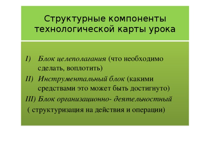Структурные компоненты технологической карты урока Блок целеполагания (что необходимо сделать, воплотить) Инструментальный блок (какими средствами это может быть достигнуто) Блок организационно- деятельностный  ( структуризация на действия и операции) 