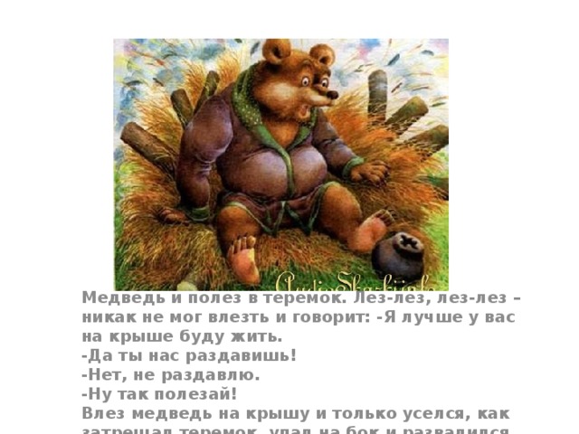 Медведь и полез в теремок. Лез-лез, лез-лез – никак не мог влезть и говорит: -Я лучше у вас на крыше буду жить.  -Да ты нас раздавишь!  -Нет, не раздавлю.  -Ну так полезай!  Влез медведь на крышу и только уселся, как затрещал теремок, упал на бок и развалился.