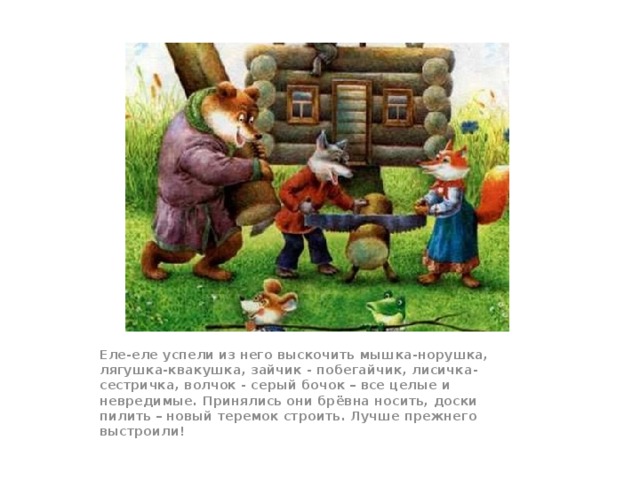Еле-еле успели из него выскочить мышка-норушка, лягушка-квакушка, зайчик - побегайчик, лисичка-сестричка, волчок - серый бочок – все целые и невредимые. Принялись они брёвна носить, доски пилить – новый теремок строить. Лучше прежнего выстроили!