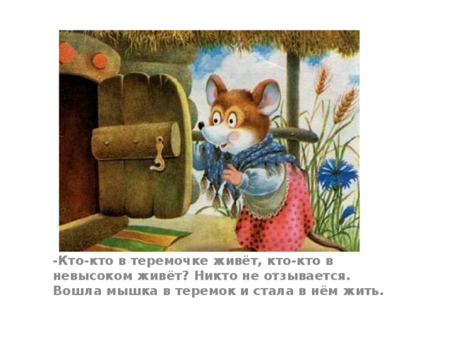 -Кто-кто в теремочке живёт, кто-кто в невысоком живёт? Никто не отзывается. Вошла мышка в теремок и стала в нём жить.