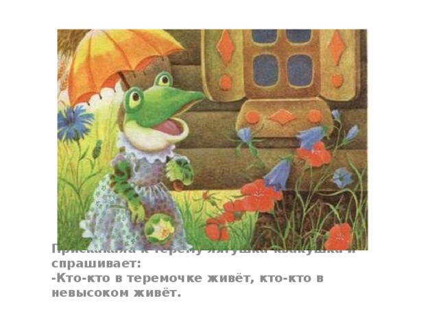 Прискакала к терему лягушка-квакушка и спрашивает:   -Кто-кто в теремочке живёт, кто-кто в невысоком живёт.  