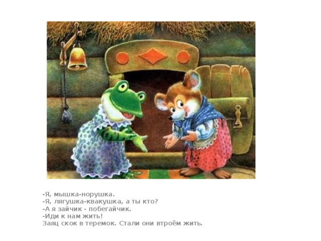 -Я, мышка-норушка.  -Я, лягушка-квакушка, а ты кто?  -А я зайчик - побегайчик.  -Иди к нам жить!  Заяц скок в теремок. Стали они втроём жить.  