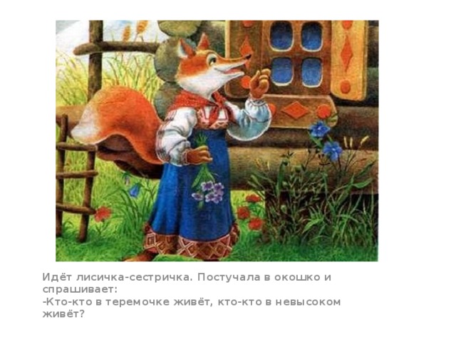 Идёт лисичка-сестричка. Постучала в окошко и спрашивает:  -Кто-кто в теремочке живёт, кто-кто в невысоком живёт?