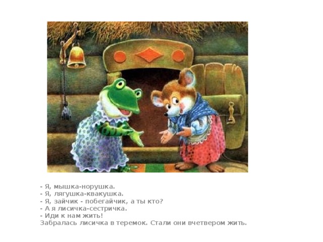 - Я, мышка-норушка.  - Я, лягушка-квакушка.  - Я, зайчик - побегайчик, а ты кто?  - А я лисичка-сестричка.  - Иди к нам жить!  Забралась лисичка в теремок. Стали они вчетвером жить.  