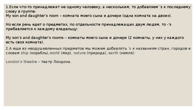1.Если что-то принадлежит не одному человеку, а нескольким, то добавляем ’s к последнему слову в группе: My son and daughter’s room – комната моего сына и дочери (одна комната на двоих). Но если речь идет о предметах, по отдельности принадлежащих двум людям, то -’s прибавляется к каждому владельцу: My son’s and daughter’s rooms – комнаты моего сына и дочери (2 комнаты, у них у каждого есть своя комната). 2.А еще из неодушевленных предметов мы можем добавлять  ’s  к названиям стран, городов и словам  ship  (корабль), world  (мир),  nature  (природа),  earth  (земля): London’s theatre  – театр Лондона. 