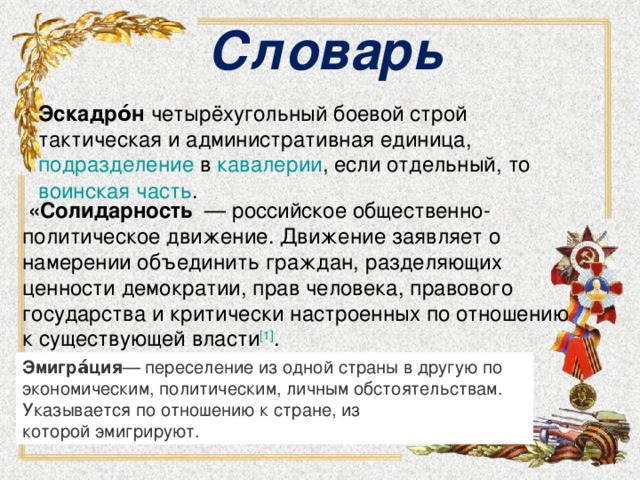 Словарь Эскадро́н четырёхугольный боевой строй тактическая и административная единица, подразделение  в  кавалерии , если отдельный, то  воинская часть .  «Солидарность  — российское общественно-политическое движение. Движение заявляет о намерении объединить граждан, разделяющих ценности демократии, прав человека, правового государства и критически настроенных по отношению к существующей власти [1] . Эмигра́ция — переселение из одной страны в другую по экономическим, политическим, личным обстоятельствам. Указывается по отношению к стране, из которой эмигрируют.  
