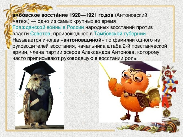 амбо́вское восста́ние 1920—1921 годов  (Антоновский мятеж) — одно из самых крупных во время  Гражданской войны в России  народных восстаний против власти  Советов , произошедшее в  Тамбовской губернии . Называется иногда « антоновщиной » по фамилии одного из руководителей восстания, начальника штаба 2-й повстанческой армии, члена партии эсеров Александра Антонова, которому часто приписывают руководящую в восстании роль.  