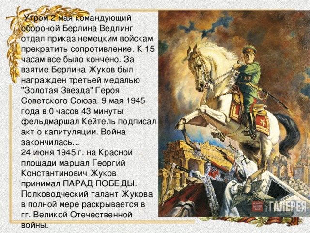  Утром 2 мая командующий обороной Берлина Ведлинг отдал приказ немецким войскам прекратить сопротивление. К 15 часам все было кончено. За взятие Берлина Жуков был награжден третьей медалью 